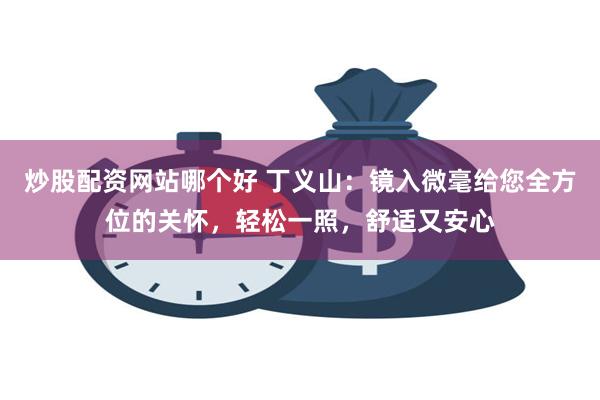 炒股配资网站哪个好 丁义山：镜入微毫给您全方位的关怀，轻松一照，舒适又安心