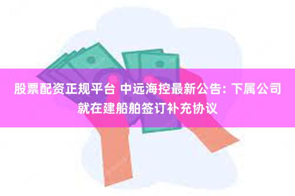 股票配资正规平台 中远海控最新公告: 下属公司就在建船舶签订补充协议