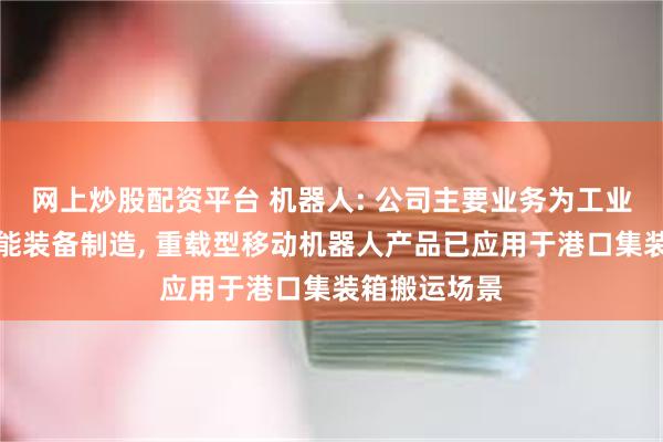 网上炒股配资平台 机器人: 公司主要业务为工业机器人及智能装备制造, 重载型移动机器人产品已应用于港口集装箱搬运场景