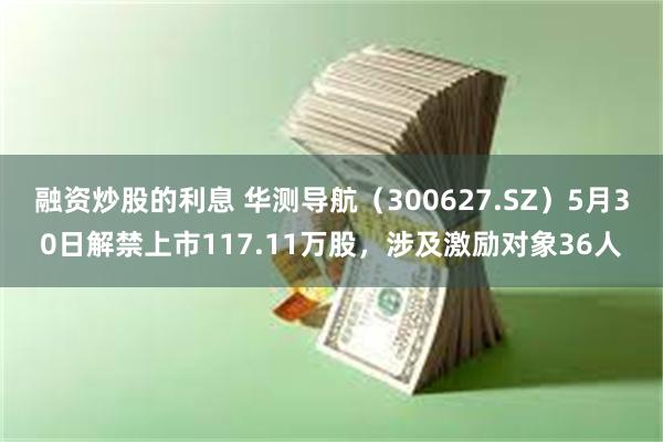 融资炒股的利息 华测导航（300627.SZ）5月30日解禁上市117.11万股，涉及激励对象36人