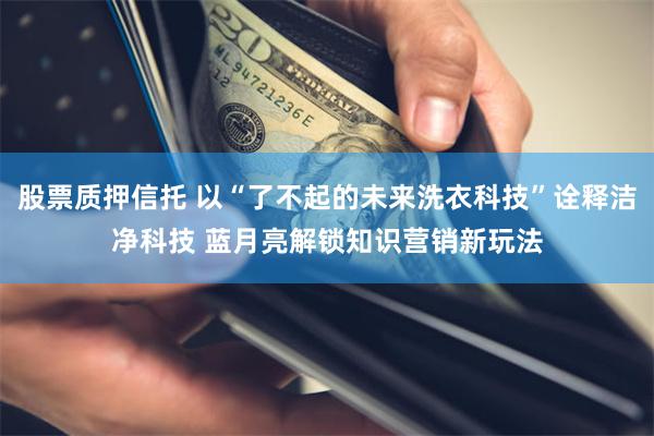 股票质押信托 以“了不起的未来洗衣科技”诠释洁净科技 蓝月亮解锁知识营销新玩法