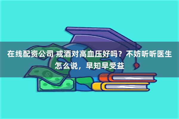 在线配资公司 戒酒对高血压好吗？不妨听听医生怎么说，早知早受益