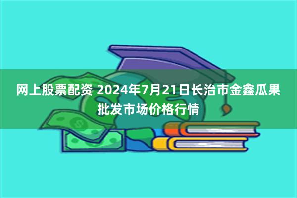 网上股票配资 2024年7月21日长治市金鑫瓜果批发市场价格行情