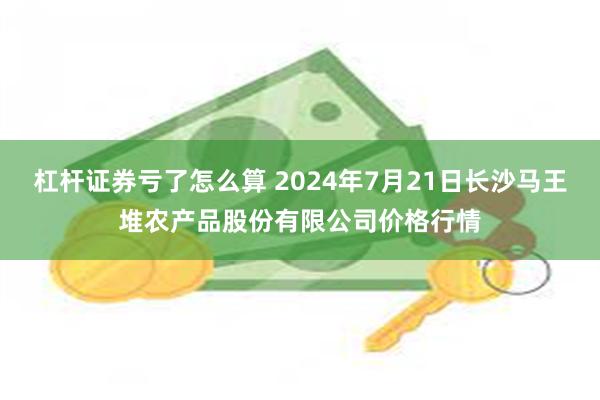 杠杆证券亏了怎么算 2024年7月21日长沙马王堆农产品股份有限公司价格行情