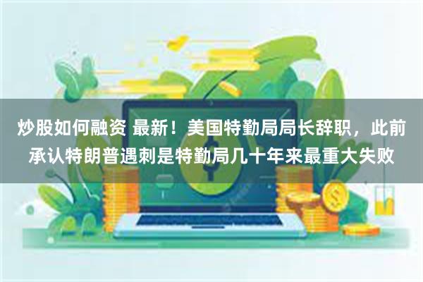 炒股如何融资 最新！美国特勤局局长辞职，此前承认特朗普遇刺是特勤局几十年来最重大失败