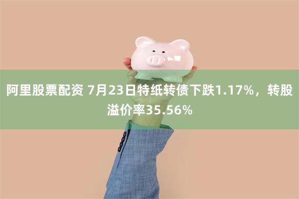 阿里股票配资 7月23日特纸转债下跌1.17%，转股溢价率35.56%