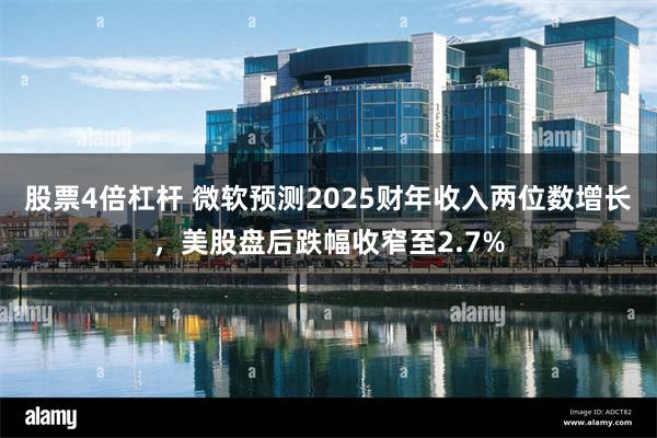 股票4倍杠杆 微软预测2025财年收入两位数增长，美股盘后跌幅收窄至2.7%