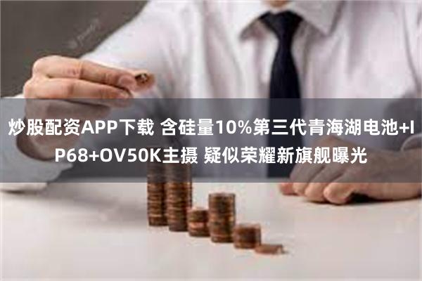 炒股配资APP下载 含硅量10%第三代青海湖电池+IP68+OV50K主摄 疑似荣耀新旗舰曝光