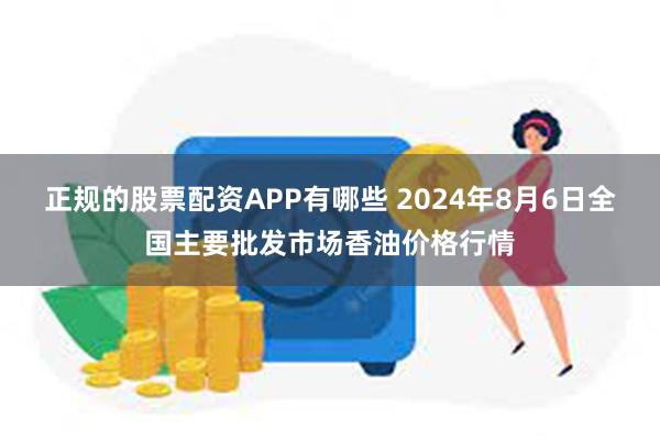 正规的股票配资APP有哪些 2024年8月6日全国主要批发市场香油价格行情