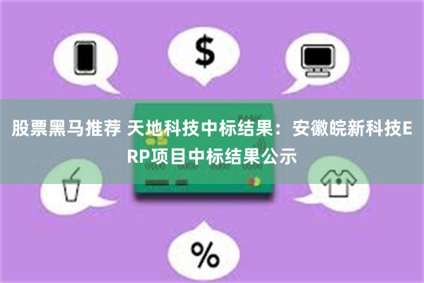 股票黑马推荐 天地科技中标结果：安徽皖新科技ERP项目中标结果公示