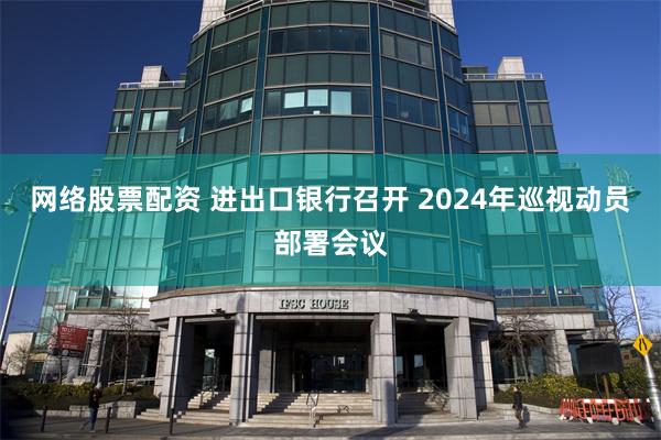 网络股票配资 进出口银行召开 2024年巡视动员部署会议