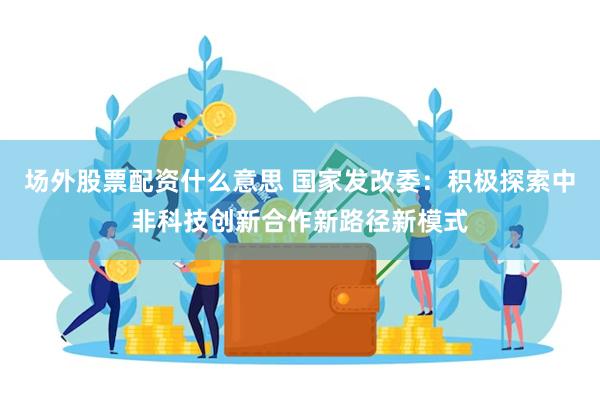 场外股票配资什么意思 国家发改委：积极探索中非科技创新合作新路径新模式