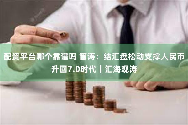 配资平台哪个靠谱吗 管涛：结汇盘松动支撑人民币升回7.0时代︱汇海观涛