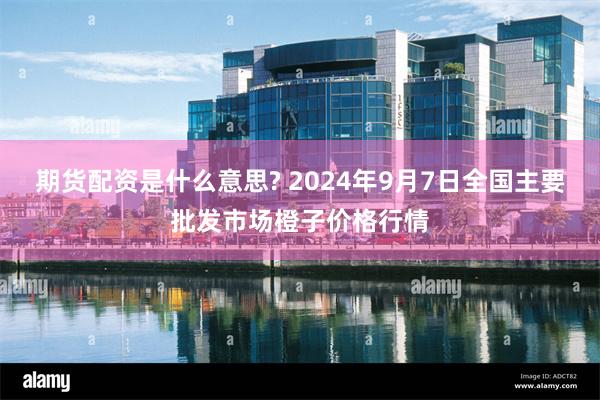 期货配资是什么意思? 2024年9月7日全国主要批发市场橙子价格行情