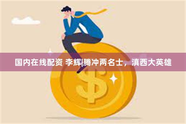 国内在线配资 李辉|腾冲两名士，滇西大英雄