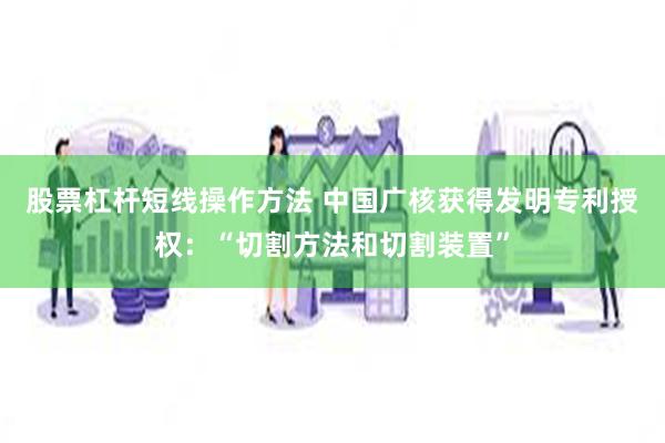 股票杠杆短线操作方法 中国广核获得发明专利授权：“切割方法和切割装置”