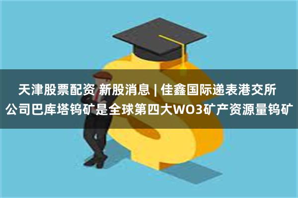 天津股票配资 新股消息 | 佳鑫国际递表港交所 公司巴库塔钨矿是全球第四大WO3矿产资源量钨矿