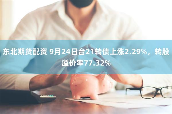 东北期货配资 9月24日台21转债上涨2.29%，转股溢价率77.32%