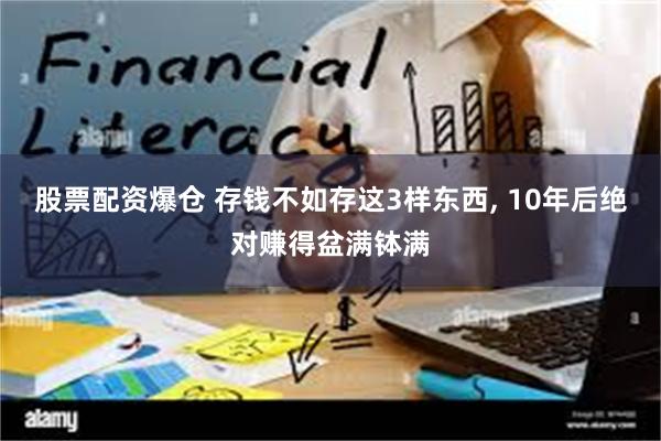 股票配资爆仓 存钱不如存这3样东西, 10年后绝对赚得盆满钵满