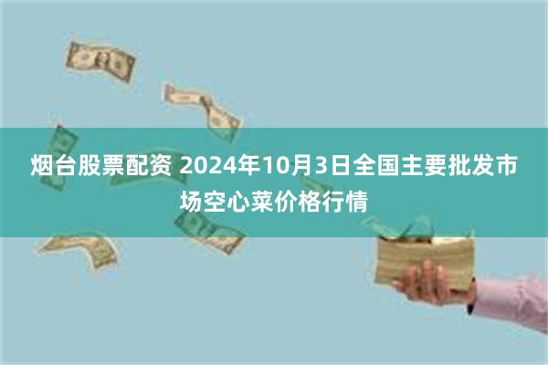 烟台股票配资 2024年10月3日全国主要批发市场空心菜价格行情