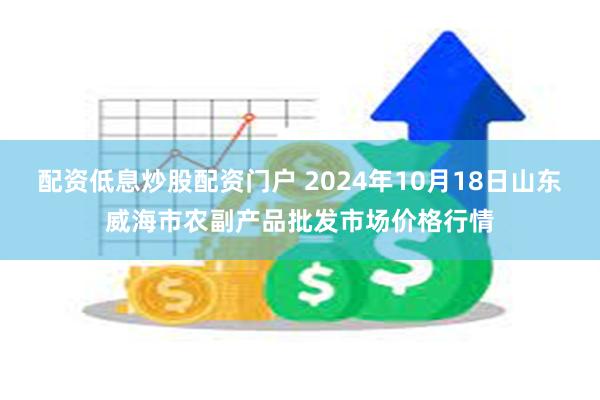 配资低息炒股配资门户 2024年10月18日山东威海市农副产品批发市场价格行情