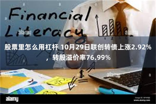 股票里怎么用杠杆 10月29日联创转债上涨2.92%，转股溢价率76.99%