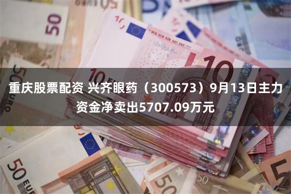 重庆股票配资 兴齐眼药（300573）9月13日主力资金净卖出5707.09万元