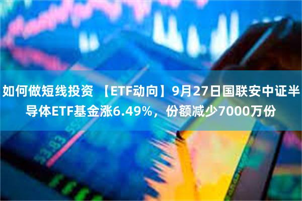 如何做短线投资 【ETF动向】9月27日国联安中证半导体ETF基金涨6.49%，份额减少7000万份