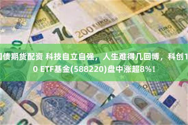 国债期货配资 科技自立自强，人生难得几回博，科创100 ETF基金(588220)盘中涨超8%！