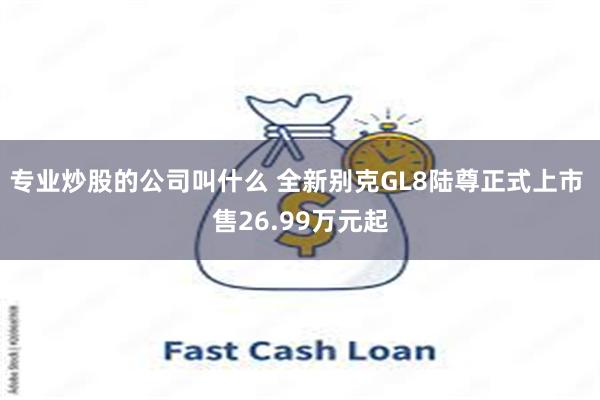 专业炒股的公司叫什么 全新别克GL8陆尊正式上市 售26.99万元起