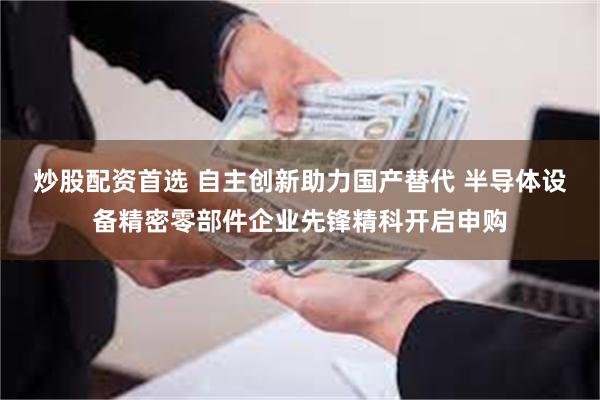 炒股配资首选 自主创新助力国产替代 半导体设备精密零部件企业先锋精科开启申购