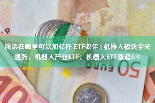 股票在哪里可以加杠杆 ETF收评 | 机器人板块全天强势，机器人产业ETF、机器人ETF涨超6%