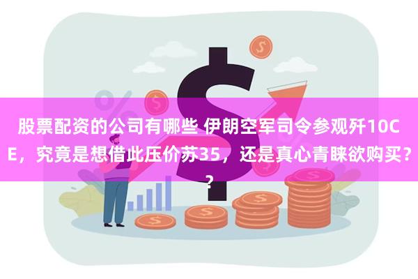 股票配资的公司有哪些 伊朗空军司令参观歼10CE，究竟是想借此压价苏35，还是真心青睐欲购买？