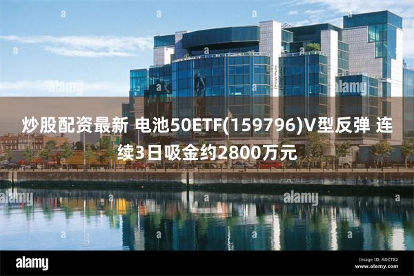 炒股配资最新 电池50ETF(159796)V型反弹 连续3日吸金约2800万元