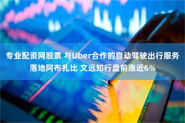 专业配资网股票 与Uber合作的自动驾驶出行服务落地阿布扎比 文远知行盘前涨近6%