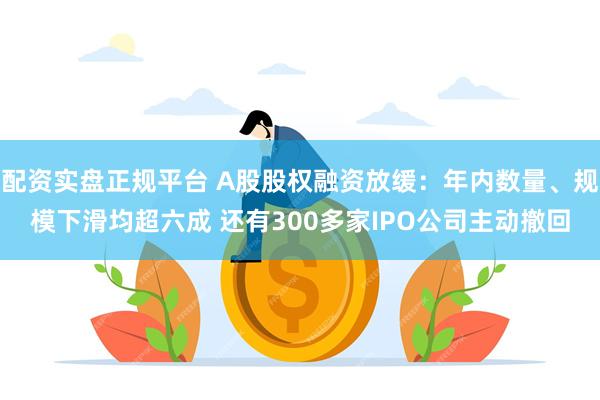 配资实盘正规平台 A股股权融资放缓：年内数量、规模下滑均超六成 还有300多家IPO公司主动撤回