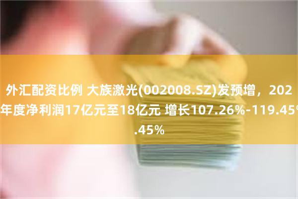 外汇配资比例 大族激光(002008.SZ)发预增，2024年度净利润17亿元至18亿元 增长107.26%-119.45%