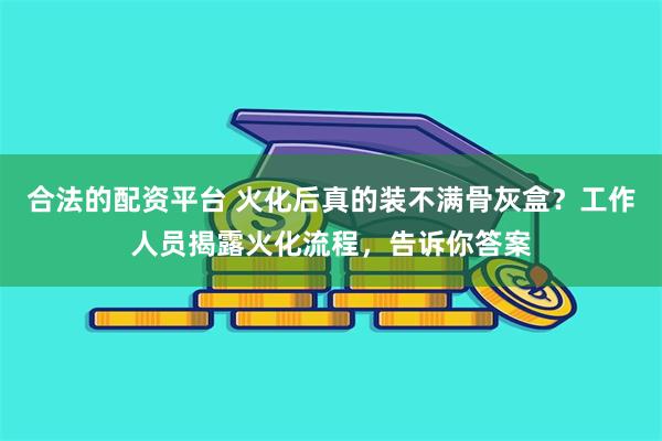 合法的配资平台 火化后真的装不满骨灰盒？工作人员揭露火化流程，告诉你答案