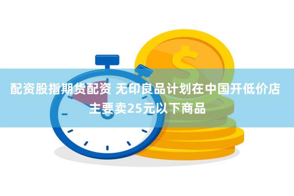 配资股指期货配资 无印良品计划在中国开低价店 主要卖25元以下商品