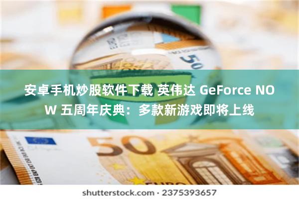 安卓手机炒股软件下载 英伟达 GeForce NOW 五周年庆典：多款新游戏即将上线