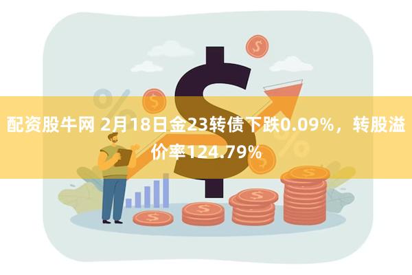 配资股牛网 2月18日金23转债下跌0.09%，转股溢价率124.79%