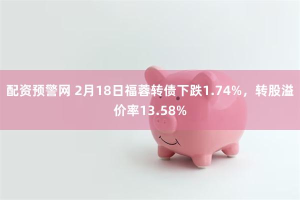 配资预警网 2月18日福蓉转债下跌1.74%，转股溢价率13.58%