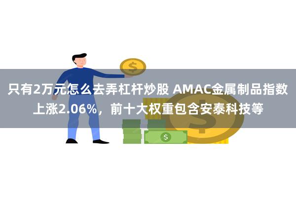 只有2万元怎么去弄杠杆炒股 AMAC金属制品指数上涨2.06%，前十大权重包含安泰科技等