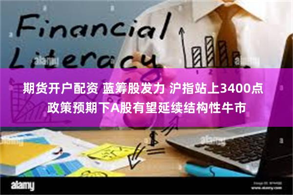 期货开户配资 蓝筹股发力 沪指站上3400点  政策预期下A股有望延续结构性牛市