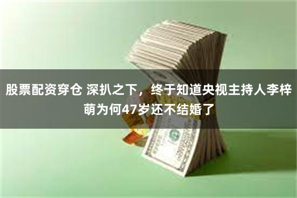 股票配资穿仓 深扒之下，终于知道央视主持人李梓萌为何47岁还不结婚了