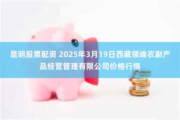 昆明股票配资 2025年3月19日西藏领峰农副产品经营管理有限公司价格行情