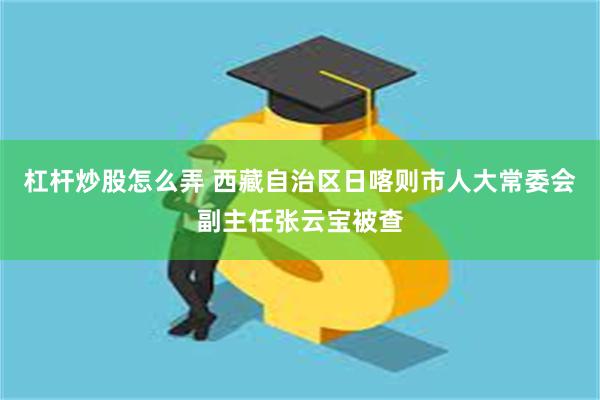 杠杆炒股怎么弄 西藏自治区日喀则市人大常委会副主任张云宝被查