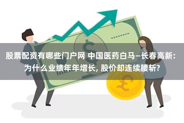 股票配资有哪些门户网 中国医药白马—长春高新: 为什么业绩年年增长, 股价却连续腰斩?