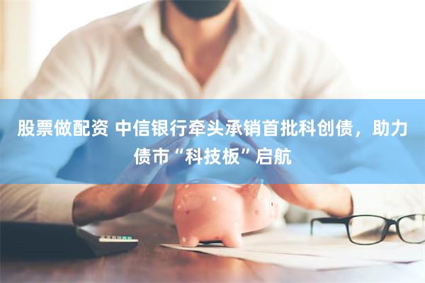 股票做配资 中信银行牵头承销首批科创债，助力债市“科技板”启航