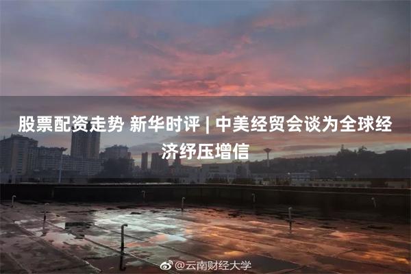 股票配资走势 新华时评 | 中美经贸会谈为全球经济纾压增信